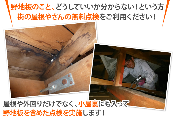 野地板のこと、どうしていいか分からない!という方 街の屋根やさんの無料点検をご利用ください!屋根や外回りだけでなく、小屋裏にも入って 野地板を含めた点検を実施します!