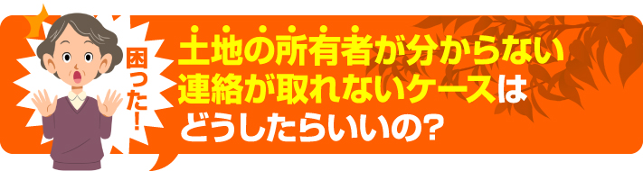 土地の所有者がわからない、連絡が取れないケースはどうしたらいいの?