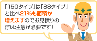 「150タイプ」は「88タイプ」 と比べ21%も面積が 増えますのでお見積りの際は注意が必要です!