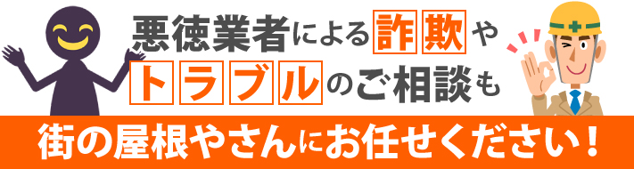 悪徳業者による詐欺やトラブルのご相談も街の屋根やさんにお任せください!