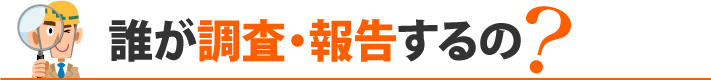 誰が調査・報告するの?