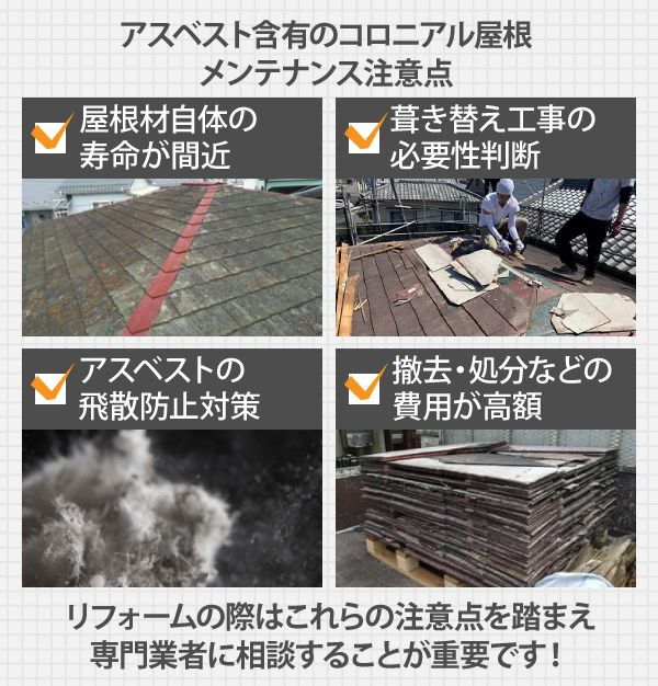 アスベスト含有のコロニアル屋根は、屋根材自体の寿命が間近、葺き替え工事の必要性判断、アスベストの飛散防止対策、撤去・処分などの費用が高額など、リフォームの際はこれらの注意点を踏まえ専門業者に相談することが重要です!