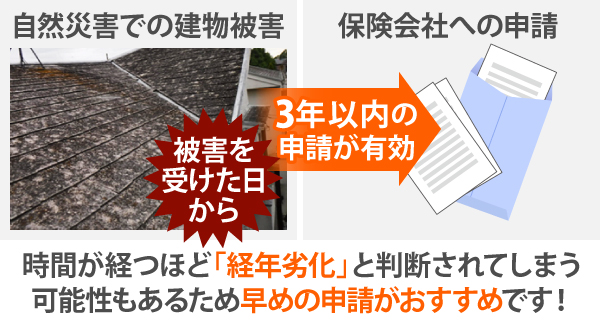 自然災害で建物が被害を受けた日から、3年以内に保険会社へ申請したものが有効となります。時間が経つほど「経年劣化」と判断されてしまう可能性もあるため早めの申請がおすすめです!