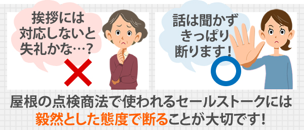 屋根の点検商法で使われるセールストークには、毅然とした態度で断ることが大切です!「挨拶には対応しないと失礼かな…?」と思わずに、話は聞かずきっぱり断りましょう!