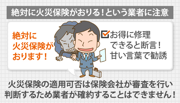 絶対に火災保険がおりる!という業者に注意!火災保険の適用可否は保険会社が審査を行い 、判断するため業者が確約することはできません!