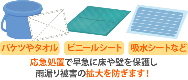 バケツやタオル、ビニールシート、吸水シートなどを使って早急に床や壁を保護し応急処置を行うことで、雨漏り被害の拡大を防ぎます!